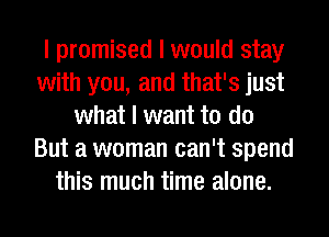 I promised I would stay
with you, and that's just
what I want to do
But a woman can't spend
this much time alone.