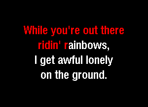 While you're out there
ridin' rainbows,

I get awful lonely
on the ground.