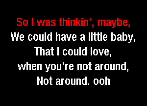 So I was thinkin', maybe,
We could have a little baby,
That I could love,

when you're not around,
Not around. ooh