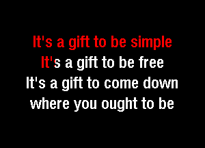 It's a gift to be simple
It's a gift to be free

It's a gift to come down
where you ought to be