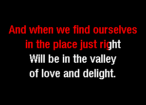 And when we find ourselves
in the place just right

Will be in the valley
of love and delight.