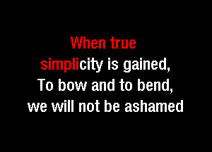 When true
simplicity is gained,

To bow and to bend,
we will not be ashamed