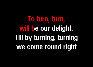 To turn, turn,
will be our delight,

Till by turning, turning
we come round right