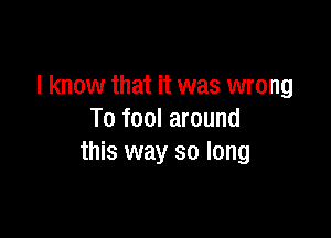 I know that it was wrong

To fool around
this way so long