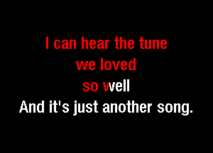 I can hear the tune
we loved

so well
And it's just another song.