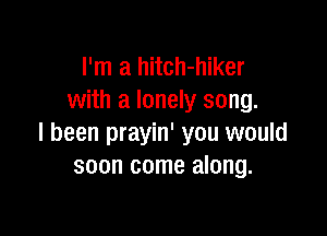 I'm a hitch-hiker
with a lonely song.

I been prayin' you would
soon come along.