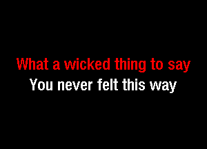 What a wicked thing to say

You never felt this way