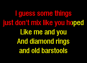 I guess some things
just don't mix like you hoped
Like me and you
And diamond rings
and old barstools