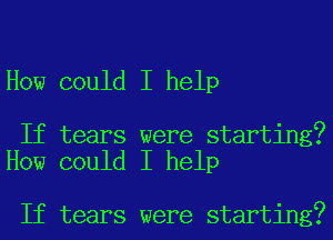 How could I help

If tears were starting?
How could I help

If tears were starting?