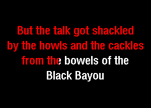 But the talk got shackled
by the howls and the cackles

from the bowels of the
Black Bayou