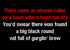 There came an unseen caller
on a town where hope run dry
You'd swear there was found
a big black round
vat full of gurglin' brew