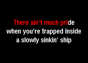 There ain't much pride

when you're trapped inside
a slowly sinkin' ship