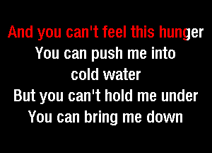 And you can't feel this hunger
You can push me into
cold water
But you can't hold me under
You can bring me down