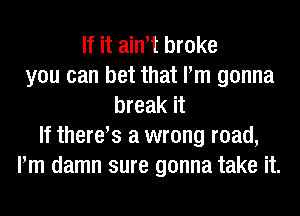 If it ain t broke
you can bet that Pm gonna
break it
If theres a wrong road,
Pm damn sure gonna take it.