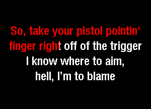 So, take your pistol pointin'
finger right off of the trigger
I know where to aim,
hell, Pm to blame