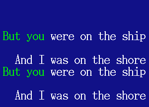 But you were on the ship

And I was on the shore
But you were on the ship

And I was on the shore