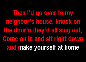 Then I'd go over to my
neighbor's house, knock on
the door'n they'd all sing out,
Come on in and sit right down
and make yourself at home