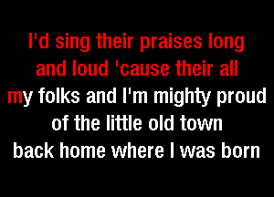 I'd sing their praises long
and loud 'cause their all
my folks and I'm mighty proud
of the little old town
back home where I was born