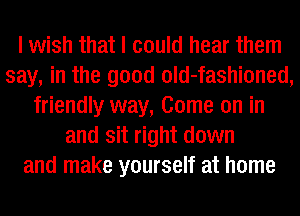 I wish that I could hear them
say, in the good old-fashioned,
friendly way, Come on in
and sit right down
and make yourself at home