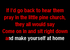 If I'd go back to hear them
pray in the little pine church,
they all would say
Come on in and sit right down
and make yourself at home