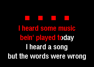 El E1 El III
I heard some music

bein' played today
I heard a song
but the words were wrong