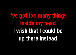 I've got too many things
inside my head

lwish that I could be
up there instead