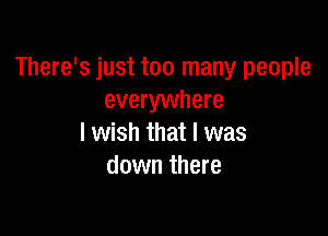 There's just too many people
everywhere

I wish that I was
down there