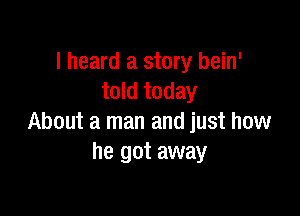 I heard a story bein'
told today

About a man and just how
he got away