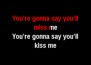 You're gonna say you'll
miss me

You're gonna say you'll
kiss me