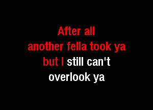 After all
another fella took ya

but I still can't
overlook ya