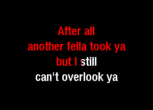 After all
another fella took ya

but I still
can't overlook ya