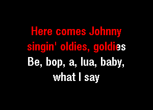 Here comes Johnny
singin' oldies, goldies

Be, bop, a, lua, baby,
what I say