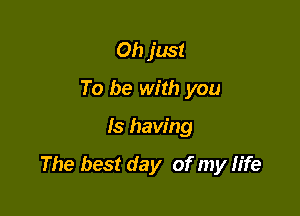 Oh just
To be with you

Is having

The best day of my life