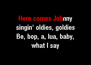 Here comes Johnny
singin' oldies, goldies

Be, bop, a, lua, baby,
what I say