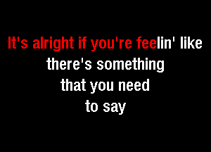 It's alright if you're feelin' like
there's something

that you need
to say