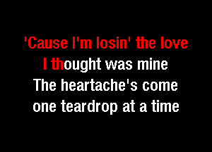 'Cause I'm Iosin' the love
I thought was mine

The heartache's come
one teardrop at a time