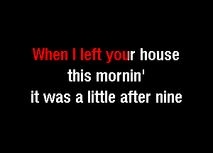 When I left your house

this mornin'
it was a little after nine