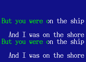 But you were on the ship

And I was on the shore
But you were on the ship

And I was on the shore