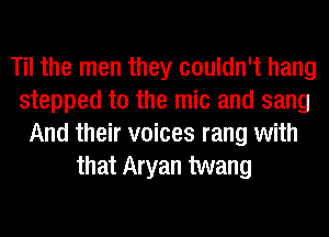 Til the men they couldn't hang
stepped to the mic and sang
And their voices rang with
that Aryan twang