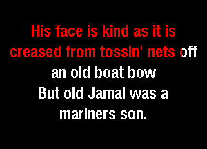 His face is kind as it is
creased from tossin' nets off
an old boat bow
But old Jamal was a
mariners son.