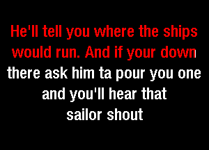 He'll tell you where the ships
would run. And if your down
there ask him ta pour you one
and you'll hear that
sailor shout