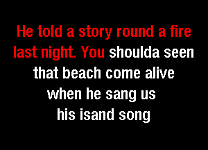 He told a story round a fire
last night. You shoulda seen
that beach come alive
when he sang us
his isand song