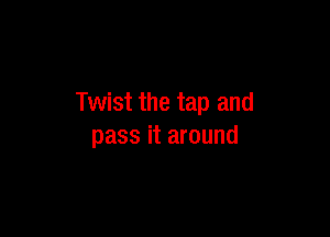 Twist the tap and

pass it around
