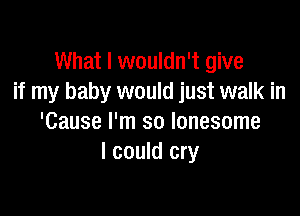 What I wouldn't give
if my baby would just walk in

'Cause I'm so lonesome
I could cry