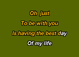 Oh just
To be with you

Is having the best day
Of my life