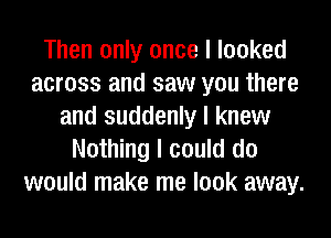 Then only once I looked
across and saw you there
and suddenly I knew
Nothing I could do
would make me look away.