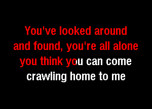 You've looked around
and found, you're all alone

you think you can come
crawling home to me