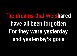 The dreams that we shared
have all been forgotten
For they were yesterday
and yesterday's gone