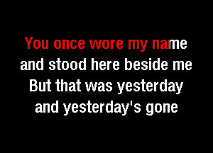 You once wore my name
and stood here beside me
But that was yesterday
and yesterday's gone