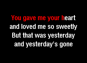 You gave me your heart
and loved me so sweetly

But that was yesterday
and yesterday's gone